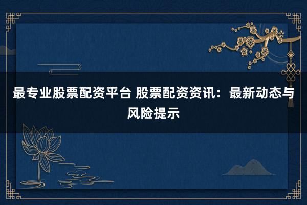 最专业股票配资平台 股票配资资讯：最新动态与风险提示