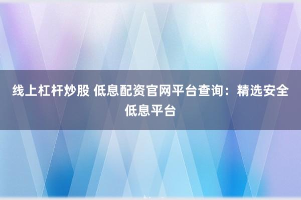 线上杠杆炒股 低息配资官网平台查询：精选安全低息平台