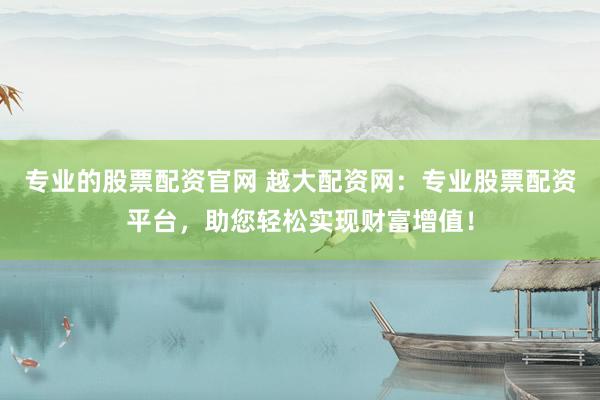 专业的股票配资官网 越大配资网：专业股票配资平台，助您轻松实现财富增值！