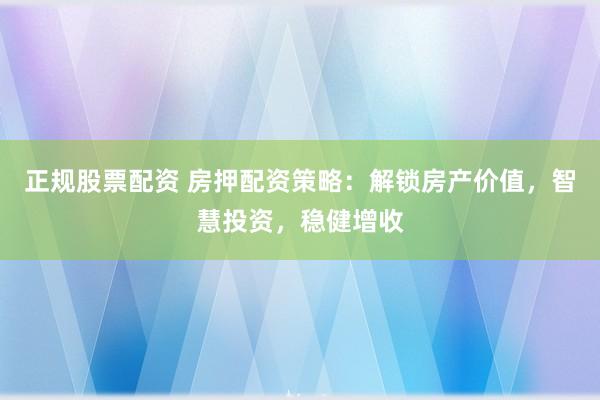正规股票配资 房押配资策略：解锁房产价值，智慧投资，稳健增收