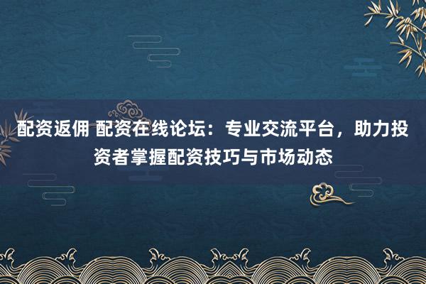 配资返佣 配资在线论坛：专业交流平台，助力投资者掌握配资技巧与市场动态