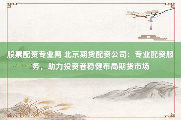 股票配资专业网 北京期货配资公司：专业配资服务，助力投资者稳健布局期货市场