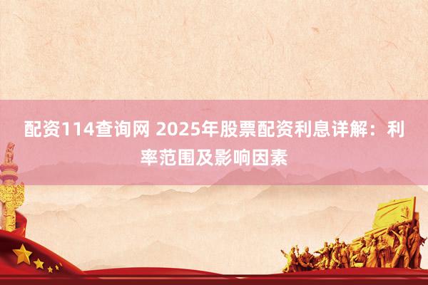 配资114查询网 2025年股票配资利息详解：利率范围及影响因素