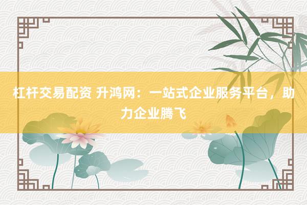 杠杆交易配资 升鸿网：一站式企业服务平台，助力企业腾飞