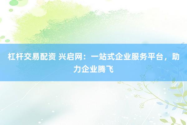杠杆交易配资 兴启网：一站式企业服务平台，助力企业腾飞