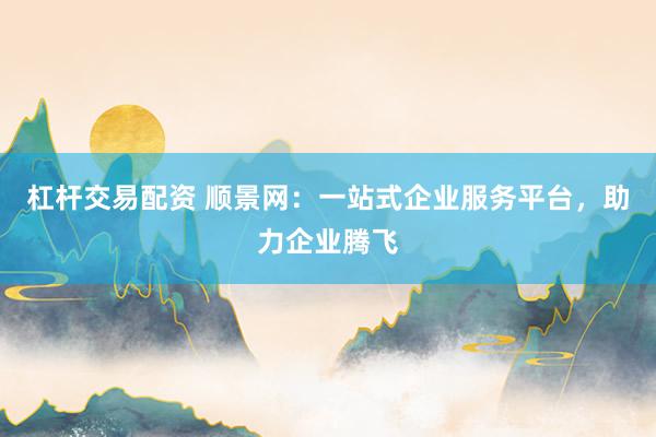 杠杆交易配资 顺景网：一站式企业服务平台，助力企业腾飞