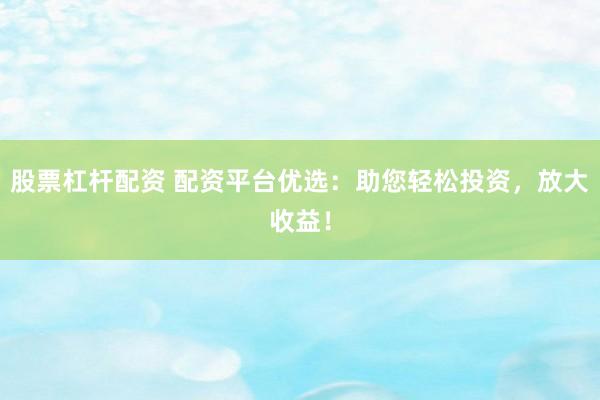 股票杠杆配资 配资平台优选：助您轻松投资，放大收益！