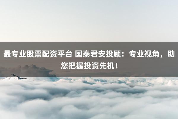 最专业股票配资平台 国泰君安投顾：专业视角，助您把握投资先机！