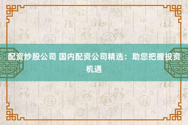配资炒股公司 国内配资公司精选：助您把握投资机遇