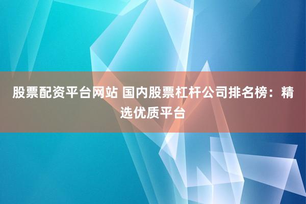 股票配资平台网站 国内股票杠杆公司排名榜：精选优质平台
