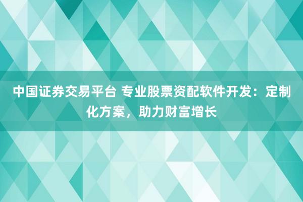 中国证券交易平台 专业股票资配软件开发：定制化方案，助力财富增长