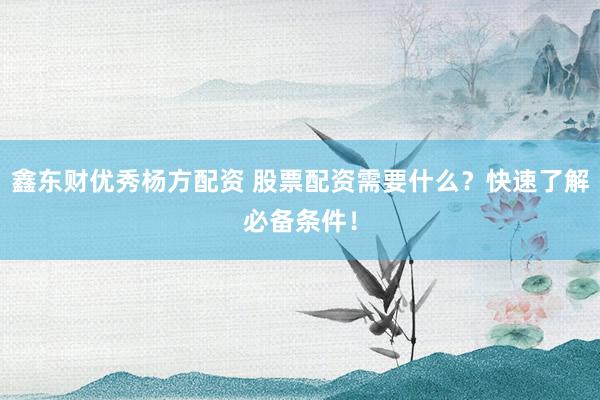鑫东财优秀杨方配资 股票配资需要什么？快速了解必备条件！