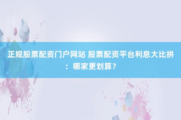 正规股票配资门户网站 股票配资平台利息大比拼：哪家更划算？