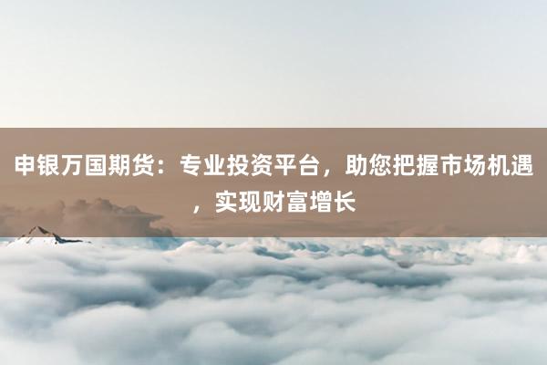 申银万国期货：专业投资平台，助您把握市场机遇，实现财富增长