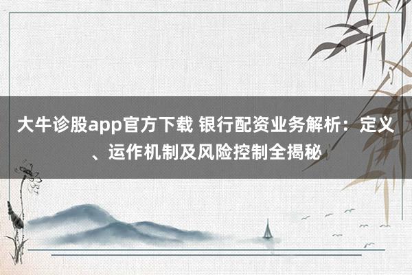 大牛诊股app官方下载 银行配资业务解析：定义、运作机制及风险控制全揭秘