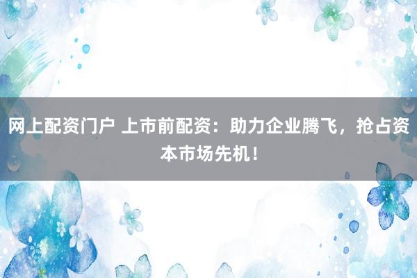 网上配资门户 上市前配资：助力企业腾飞，抢占资本市场先机！