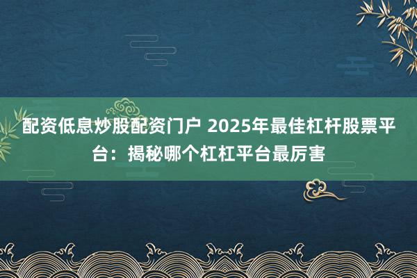 配资低息炒股配资门户 2025年最佳杠杆股票平台：揭秘哪个杠杠平台最厉害