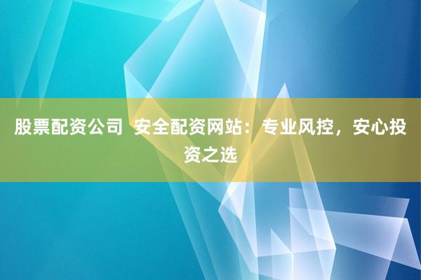 股票配资公司  安全配资网站：专业风控，安心投资之选