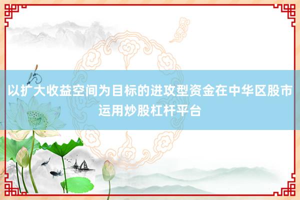 以扩大收益空间为目标的进攻型资金在中华区股市运用炒股杠杆平台