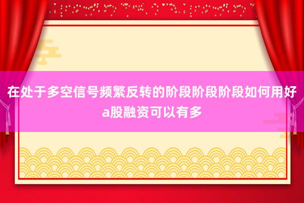 在处于多空信号频繁反转的阶段阶段阶段如何用好a股融资可以有多