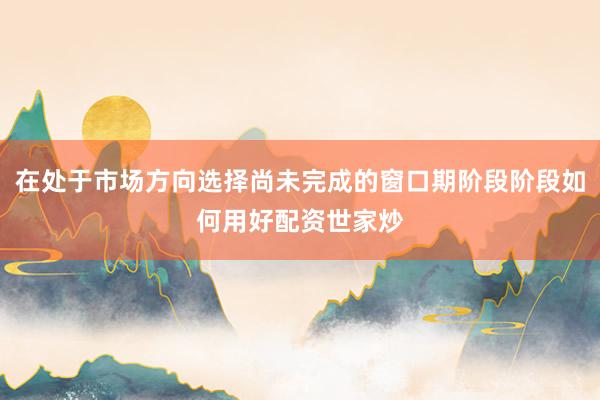 在处于市场方向选择尚未完成的窗口期阶段阶段如何用好配资世家炒