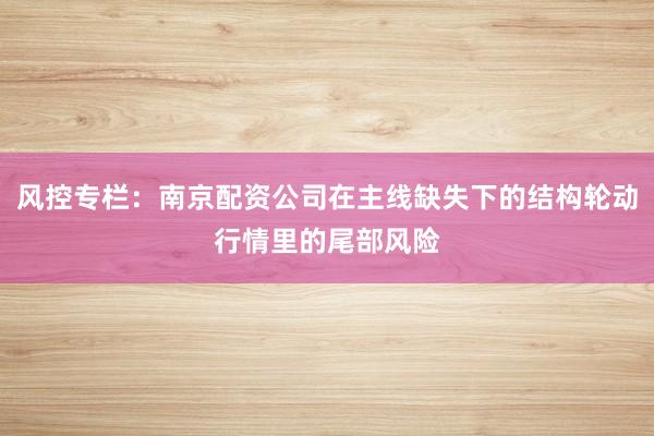 风控专栏：南京配资公司在主线缺失下的结构轮动行情里的尾部风险