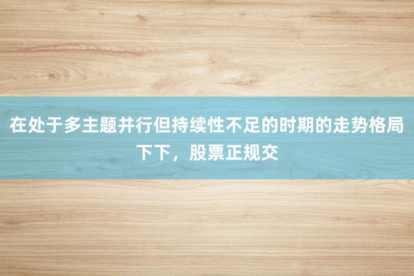 在处于多主题并行但持续性不足的时期的走势格局下下，股票正规交