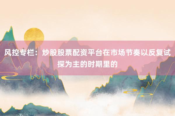风控专栏：炒股股票配资平台在市场节奏以反复试探为主的时期里的