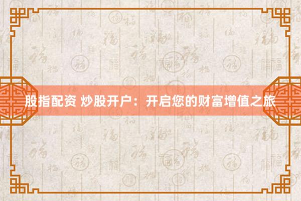 股指配资 炒股开户:开启您的财富增值之旅
