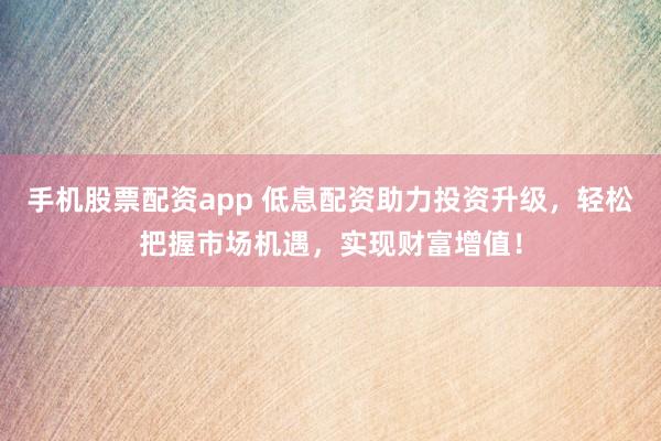 手机股票配资app 低息配资助力投资升级,轻松把握市场机遇,实现财富增值!