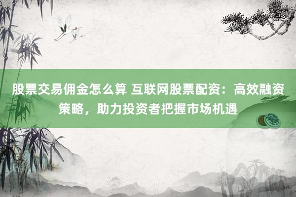 股票交易佣金怎么算 互联网股票配资:高效融资策略,助力投资者把握市场机遇
