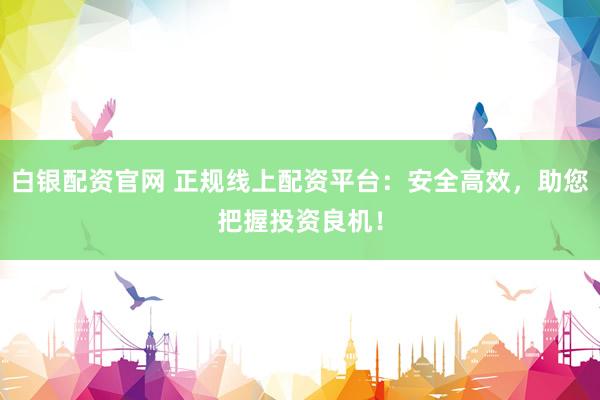 白银配资官网 正规线上配资平台:安全高效,助您把握投资良机!