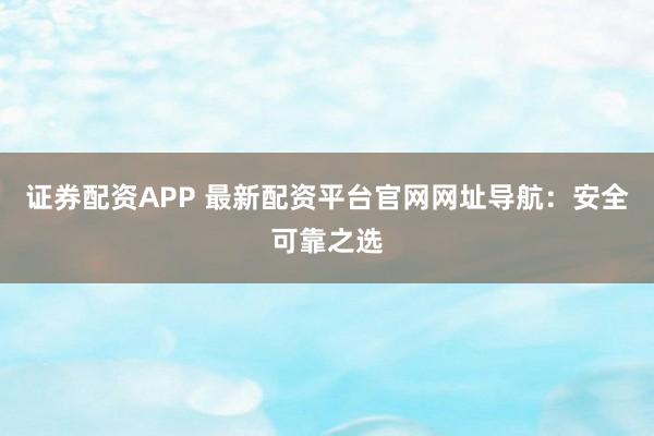 证券配资APP 最新配资平台官网网址导航：安全可靠之选