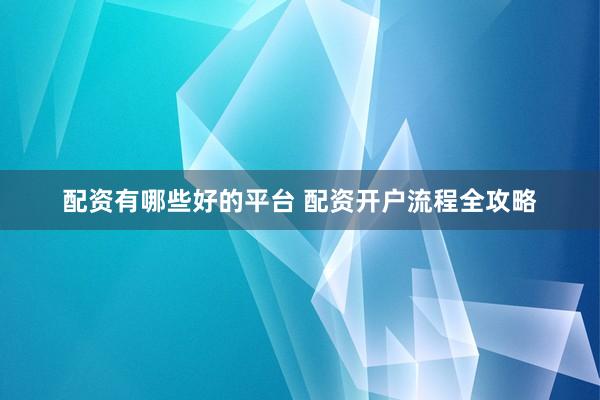 配资有哪些好的平台 配资开户流程全攻略