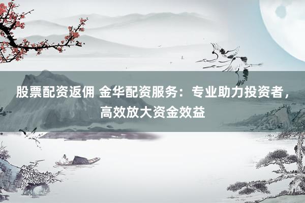 股票配资返佣 金华配资服务：专业助力投资者，高效放大资金效益