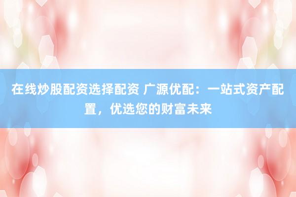 在线炒股配资选择配资 广源优配：一站式资产配置，优选您的财富未来