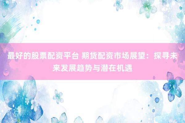 最好的股票配资平台 期货配资市场展望：探寻未来发展趋势与潜在机遇