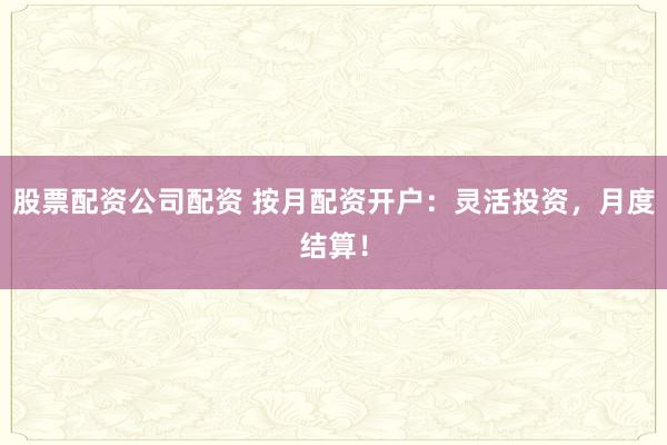 股票配资公司配资 按月配资开户：灵活投资，月度结算！