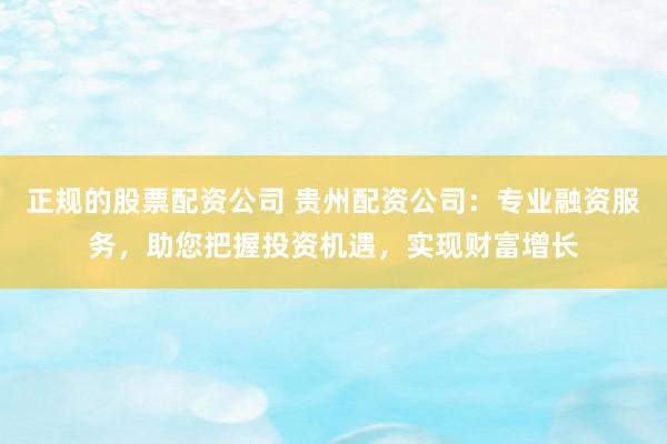正规的股票配资公司 贵州配资公司：专业融资服务，助您把握投资机遇，实现财富增长