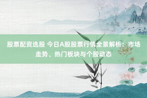 股票配资选股 今日A股股票行情全景解析：市场走势、热门板块与个股动态