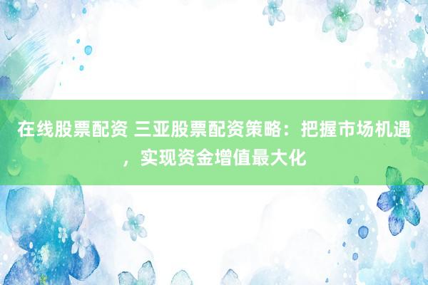 在线股票配资 三亚股票配资策略：把握市场机遇，实现资金增值最大化