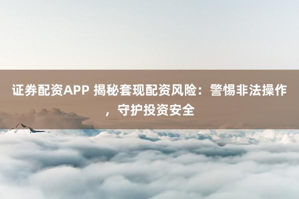 证券配资APP 揭秘套现配资风险：警惕非法操作，守护投资安全