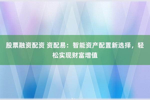 股票融资配资 资配易：智能资产配置新选择，轻松实现财富增值