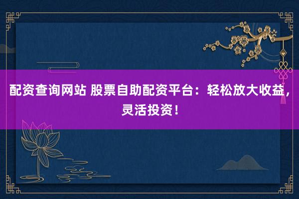 配资查询网站 股票自助配资平台：轻松放大收益，灵活投资！