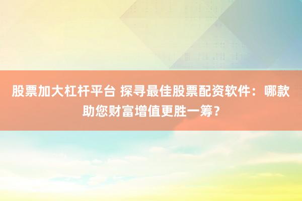 股票加大杠杆平台 探寻最佳股票配资软件：哪款助您财富增值更胜一筹？