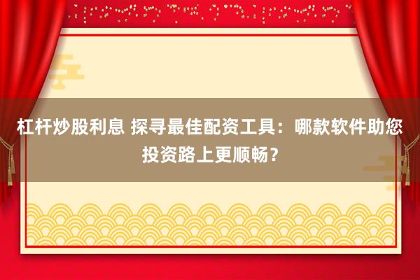 杠杆炒股利息 探寻最佳配资工具：哪款软件助您投资路上更顺畅？