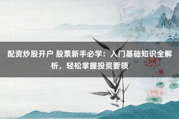 配资炒股开户 股票新手必学：入门基础知识全解析，轻松掌握投资要领