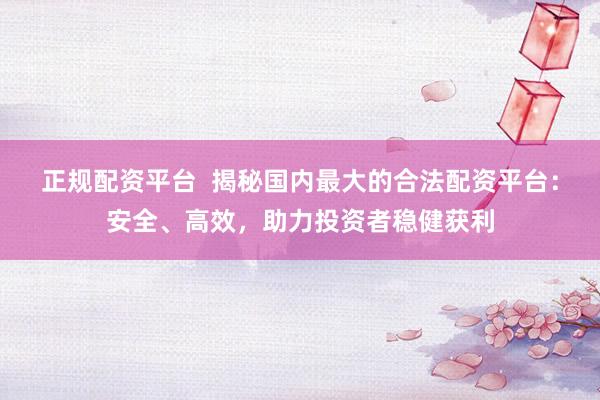正规配资平台  揭秘国内最大的合法配资平台：安全、高效，助力投资者稳健获利