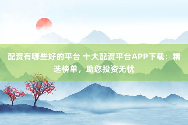 配资有哪些好的平台 十大配资平台APP下载：精选榜单，助您投资无忧