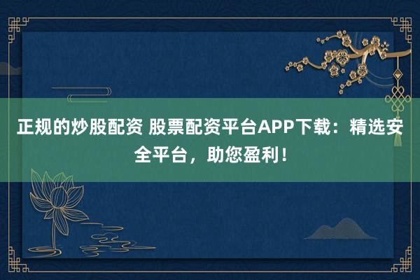 正规的炒股配资 股票配资平台APP下载：精选安全平台，助您盈利！